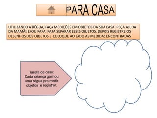 UTILIZANDO A RÉGUA, FAÇA MEDIÇÕES EM OBJETOS DA SUA CASA. PEÇA AJUDA 
DA MAMÃE E/OU PAPAI PARA SEPARAR ESSES OBJETOS. DEPOIS REGISTRE OS 
DESENHOS DOS OBJETOS E COLOQUE AO LADO AS MEDIDAS ENCONTRADAS: 
 