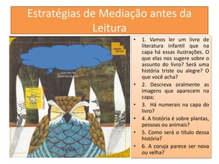 Estratégias de Mediação antes da 
Leitura 
• 1. Vamos ler um livro de 
literatura infantil que na 
capa há essas ilustrações. O 
que elas nos sugere sobre o 
assunto do livro? Será uma 
história triste ou alegre? O 
que você acha? 
• 2. Descreva oralmente as 
imagens que aparecem na 
capa; 
• 3. Há numerais na capa do 
livro? 
• 4. A história é sobre plantas, 
pessoas ou animais? 
• 5. Como será o título dessa 
história? 
• 6. A coruja parece ser nova 
ou velha? 
 