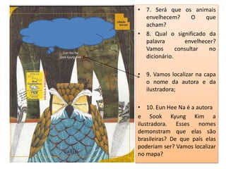 • 7. Será que os animais 
envelhecem? O que 
acham? 
• 8. Qual o significado da 
palavra envelhecer? 
Vamos consultar no 
dicionário. 
• 9. Vamos localizar na capa 
o nome da autora e da 
ilustradora; 
• 10. Eun Hee Na é a autora 
e Sook Kyung Kim a 
ilustradora. Esses nomes 
demonstram que elas são 
brasileiras? De que país elas 
poderiam ser? Vamos localizar 
no mapa? 
 