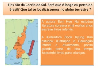 Elas são da Coréia do Sul. Será que é longe ou perto do 
Brasil? Que tal se localizássemos no globo terrestre ? 
A autora Eun Hee Na estudou 
literatura coreana e há muitos anos 
escreve livros infantis. 
A ilustradora Sook Kyung Kim 
estudou ilustração e Educação 
Infantil e, atualmente, passa 
grande parte de seu tempo 
ilustrando livros para crianças. 
 