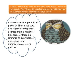 E agora, apareceram mais animaizinhos para morar perto do 
vovô coruja. Três filhotes de esquilos voadores já habitavam por 
ali. Quantos filhotes de corrupião laranja serão? 
Confeccionar nos palitos de 
picolé os filhotinhos para 
que façam a contagem e 
acompanhem a história. 
Eles acrescentarão ou 
retirarão as quantidades 
dos animais que 
aparecerem ou forem 
embora. 
 