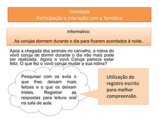 Oralidade 
Participação e Interação com a Temática 
Informativo: 
As corujas dormem durante o dia para ficarem acordados à noite. 
Após a chegada dos animais no carvalho, a rotina do 
vovô coruja de dormir durante o dia não mais pode 
ser realizada. Agora o vovô Coruja parecia estar 
feliz. O que fez o vovô coruja mudar a sua rotina? 
Pesquisar com os avós o 
que lhes deixam mais 
felizes e o que os deixam 
tristes. Registrar as 
respostas para leitura oral 
na sala de aula. 
Utilização do 
registro escrito 
para melhor 
compreensão. 
 