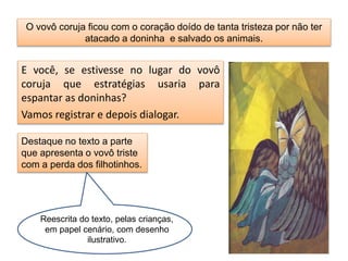 O vovô coruja ficou com o coração doído de tanta tristeza por não ter 
atacado a doninha e salvado os animais. 
E você, se estivesse no lugar do vovô 
coruja que estratégias usaria para 
espantar as doninhas? 
Vamos registrar e depois dialogar. 
Destaque no texto a parte 
que apresenta o vovô triste 
com a perda dos filhotinhos. 
Reescrita do texto, pelas crianças, 
em papel cenário, com desenho 
ilustrativo. 
 