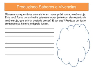 Produzindo Saberes e Vivencias 
Observamos que vários animais foram morar próximos ao vovô coruja. 
E se você fosse um animal e quisesse morar junto com eles e perto do 
vovô coruja, que animal gostaria de ser? E por que? Produza um texto 
contando sua história e depois ilustre,. 
__________________________________ 
__________________________________ 
__________________________________ 
__________________________________ 
__________________________________ 
__________________________________ 
__________________________________ 
__________________________________ 
 