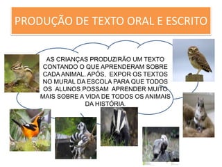 PRODUÇÃO DE TEXTO ORAL E ESCRITO 
AS CRIANÇAS PRODUZIRÃO UM TEXTO 
CONTANDO O QUE APRENDERAM SOBRE 
CADA ANIMAL. APÓS, EXPOR OS TEXTOS 
NO MURAL DA ESCOLA OOO 
PARA QUE TODOS 
OS ALUNOS POSSAM APRENDER MUITO 
MAIS SOBRE A VIDA DE TODOS OS ANIMAIS 
DA HISTÓRIA. 
 