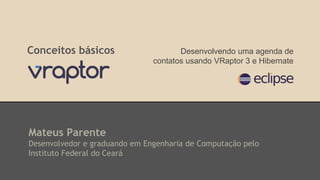 Conceitos básicos 
Desenvolvendo uma agenda de 
contatos usando VRaptor 3 e Hibernate 
Mateus Parente 
Desenvolvedor e graduando em Engenharia de Computação pelo 
Instituto Federal do Ceará 
 