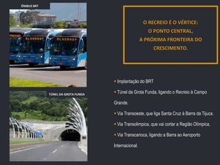 ÔNIBUS BRT

O RECREIO É O VÉRTICE:
O PONTO CENTRAL,
A PRÓXIMA FRONTEIRA DO
CRESCIMENTO.

 Implantação do BRT
TÚNEL DA GROTA FUNDA

 Túnel da Grota Funda, ligando o Recreio à Campo
Grande.
 Via Transoeste, que liga Santa Cruz à Barra da Tijuca.
 Via Transolimpica, que vai cortar a Região Olímpica,
 Via Transcarioca, ligando a Barra ao Aeroporto
Internacional.

 