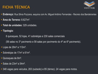 FICHA TÉCNICA
 Endereço: Rua Silvia Pozzana, esquina com Av. Miguel Antônio Fernandes - Recreio dos Bandeirantes
 Área do Terreno: 8.627m².
 Total de unidades: 329 unidades.
 8 elevadores e 2 escadas rolantes
Tipologia:
 3486 quiosques, 52 lojas, 41 sobrelojas e(térreo)
vagas para veículos, 263 (subsolo) e 85 230 salas comerciais
24 vagas para motos

(56 salas no 3º pavimento e 58 salas por pavimento do 4º ao 6º pavimento).

 Bicicletário com tomadas para recarga de bicicletas elétricas

 Lojas de 29m² a 113m².
 Sobrelojas de 17m² a 61m².
 Quiosques de 8m².

 Salas de 23m² a 54m².
 348 vagas para veículos, 263 (subsolo) e 85 (térreo). 24 vagas para motos.

 