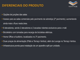 DIFERENCIAIS DO PRODUTO
 Opções de junções das salas
 Acesso para as salas comerciais pelo pavimento da sobreloja (2º pavimento), aumentando
ainda mais o fluxo nesta área.

 8 elevadores e 2 escadas rolantes
 8 elevadores,veículos,2263 (subsolo) e 2 escadas rolantes exclusivos para o mall.
348 vagas para sendo elevadores e 85 (térreo)
24 vagas para motos
 Bicicletário com tomadas para recarga de bicicletas elétricas.
 Bicicletário com tomadas para recarga de bicicletas elétricas

 Home Office e Auditório, localizados no 3º pavimento.
 Duas praças de alimentação (Pátio e Terraço Vertice), além de Lounge no Terraço Vertice.
 Infraestrutura pronta para instalação de um aparelho split por unidade.

 