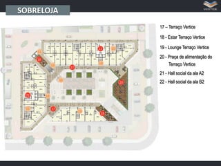 SOBRELOJA
17 – Terraço Vertice
18 - Estar Terraço Vertice
19 - Lounge Terraço Vertice

22

20 - Praça de alimentação do

18

Terraço Vertice

17

21 - Hall social da ala A2
20

21

17
19

22 - Hall social da ala B2

 