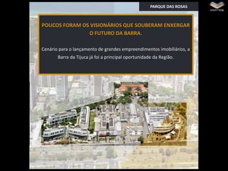 PARQUE DAS ROSAS

POUCOS FORAM OS VISIONÁRIOS QUE SOUBERAM ENXERGAR
O FUTURO DA BARRA.

Z
Cenário para o lançamento de grandes empreendimentos imobiliários, a
Barra da Tijuca já foi a principal oportunidade da Região.

 