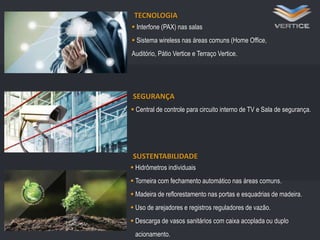 TECNOLOGIA

z

 Interfone (PAX) nas salas
 Sistema wireless nas áreas comuns (Home Office,

Auditório, Pátio Vertice e Terraço Vertice.

SEGURANÇA
 Central de controle para circuito interno de TV e Sala de segurança.

SUSTENTABILIDADE
 Hidrômetros individuais
 Torneira com fechamento automático nas áreas comuns.
 Madeira de reflorestamento nas portas e esquadrias de madeira.
 Uso de arejadores e registros reguladores de vazão.
 Descarga de vasos sanitários com caixa acoplada ou duplo
acionamento.

 
