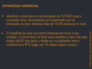 ESTRATÉGIA COMERCIAL
 Identificar e demostrar a oportunidade de FUTURO para o
comprador final, demostrando principalmente que na
conclusão da obra, teremos mais de 18.000 pessoas no local.
VÉRTICE:

RUA SILVIA POZZANA, ESQUINA COM

– RECREIO DOS BANDEIRANTES –

 O investidor de sala que tenha interesse em locar a sua
unidade, a Construtora irá fazer esse trabalho e caso não seja
locada até 60 dias após o habite-se, o proprietário terá o
condomínio e IPTU pago por 18 meses (após o prazo).

*Válido somente para clientes adimplentes.

AV. MIGUEL ANTÔNIO FERNANDES

 