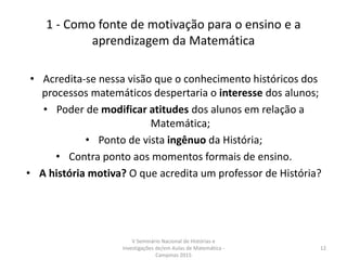 1 - Como fonte de motivação para o ensino e a
aprendizagem da Matemática
• Acredita-se nessa visão que o conhecimento históricos dos
processos matemáticos despertaria o interesse dos alunos;
• Poder de modificar atitudes dos alunos em relação a
Matemática;
• Ponto de vista ingênuo da História;
• Contra ponto aos momentos formais de ensino.
• A história motiva? O que acredita um professor de História?
V Seminário Nacional de Histórias e
Investigações de/em Aulas de Matemática -
Campinas 2015
12
 