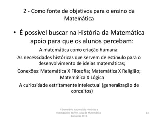 2 - Como fonte de objetivos para o ensino da
Matemática
• É possível buscar na História da Matemática
apoio para que os alunos percebam:
A matemática como criação humana;
As necessidades históricas que servem de estímulo para o
desenvolvimento de ideias matemáticas;
Conexões: Matemática X Filosofia; Matemática X Religião;
Matemática X Lógica
A curiosidade estritamente intelectual (generalização de
conceitos)
V Seminário Nacional de Histórias e
Investigações de/em Aulas de Matemática -
Campinas 2015
13
 