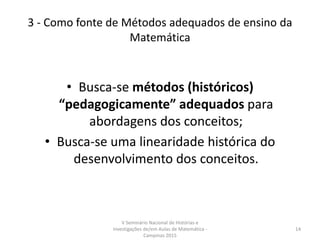 3 - Como fonte de Métodos adequados de ensino da
Matemática
• Busca-se métodos (históricos)
“pedagogicamente” adequados para
abordagens dos conceitos;
• Busca-se uma linearidade histórica do
desenvolvimento dos conceitos.
V Seminário Nacional de Histórias e
Investigações de/em Aulas de Matemática -
Campinas 2015
14
 