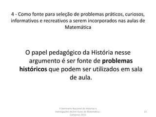 4 - Como fonte para seleção de problemas práticos, curiosos,
informativos e recreativos a serem incorporados nas aulas de
Matemática
O papel pedagógico da História nesse
argumento é ser fonte de problemas
históricos que podem ser utilizados em sala
de aula.
V Seminário Nacional de Histórias e
Investigações de/em Aulas de Matemática -
Campinas 2015
15
 