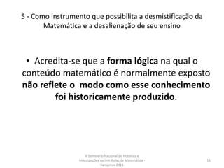 5 - Como instrumento que possibilita a desmistificação da
Matemática e a desalienação de seu ensino
• Acredita-se que a forma lógica na qual o
conteúdo matemático é normalmente exposto
não reflete o modo como esse conhecimento
foi historicamente produzido.
V Seminário Nacional de Histórias e
Investigações de/em Aulas de Matemática -
Campinas 2015
16
 