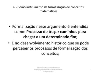 6 - Como instrumento de formalização de conceitos
matemáticos
• Formalização nesse argumento é entendida
como: Processo de traçar caminhos para
chegar a um determinado fim;
• É no desenvolvimento histórico que se pode
perceber os processos de formalização dos
conceitos;
V Seminário Nacional de Histórias e
Investigações de/em Aulas de Matemática -
Campinas 2015
17
 