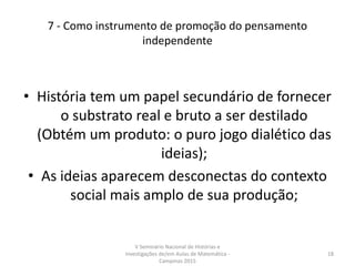 7 - Como instrumento de promoção do pensamento
independente
• História tem um papel secundário de fornecer
o substrato real e bruto a ser destilado
(Obtém um produto: o puro jogo dialético das
ideias);
• As ideias aparecem desconectas do contexto
social mais amplo de sua produção;
V Seminário Nacional de Histórias e
Investigações de/em Aulas de Matemática -
Campinas 2015
18
 