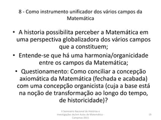 8 - Como instrumento unificador dos vários campos da
Matemática
• A historia possibilita perceber a Matemática em
uma perspectiva globalizadora dos vários campos
que a constituem;
• Entende-se que há uma harmonia/organicidade
entre os campos da Matemática;
• Questionamento: Como conciliar a concepção
axiomática da Matemática (fechada e acabada)
com uma concepção organicista (cuja a base está
na noção de transformação ao longo do tempo,
de historicidade)?
V Seminário Nacional de Histórias e
Investigações de/em Aulas de Matemática -
Campinas 2015
19
 