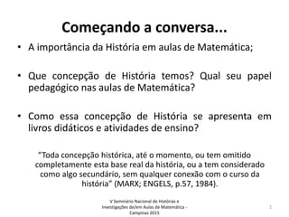 Começando a conversa...
• A importância da História em aulas de Matemática;
• Que concepção de História temos? Qual seu papel
pedagógico nas aulas de Matemática?
• Como essa concepção de História se apresenta em
livros didáticos e atividades de ensino?
“Toda concepção histórica, até o momento, ou tem omitido
completamente esta base real da história, ou a tem considerado
como algo secundário, sem qualquer conexão com o curso da
história” (MARX; ENGELS, p.57, 1984).
V Seminário Nacional de Histórias e
Investigações de/em Aulas de Matemática -
Campinas 2015
2
 