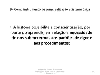 9 - Como instrumento de conscientização epistemológica
• A história possibilita a conscientização, por
parte do aprendiz, em relação a necessidade
de nos submetermos aos padrões de rigor e
aos procedimentos;
V Seminário Nacional de Histórias e
Investigações de/em Aulas de Matemática -
Campinas 2015
20
 