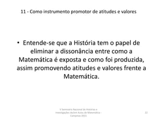 11 - Como instrumento promotor de atitudes e valores
• Entende-se que a História tem o papel de
eliminar a dissonância entre como a
Matemática é exposta e como foi produzida,
assim promovendo atitudes e valores frente a
Matemática.
V Seminário Nacional de Histórias e
Investigações de/em Aulas de Matemática -
Campinas 2015
22
 
