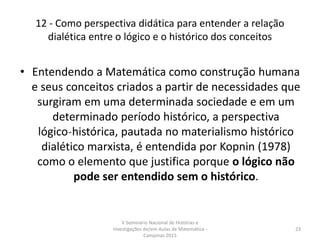 12 - Como perspectiva didática para entender a relação
dialética entre o lógico e o histórico dos conceitos
• Entendendo a Matemática como construção humana
e seus conceitos criados a partir de necessidades que
surgiram em uma determinada sociedade e em um
determinado período histórico, a perspectiva
lógico˗histórica, pautada no materialismo histórico
dialético marxista, é entendida por Kopnin (1978)
como o elemento que justifica porque o lógico não
pode ser entendido sem o histórico.
V Seminário Nacional de Histórias e
Investigações de/em Aulas de Matemática -
Campinas 2015
23
 
