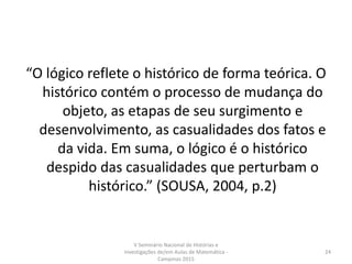 “O lógico reflete o histórico de forma teórica. O
histórico contém o processo de mudança do
objeto, as etapas de seu surgimento e
desenvolvimento, as casualidades dos fatos e
da vida. Em suma, o lógico é o histórico
despido das casualidades que perturbam o
histórico.” (SOUSA, 2004, p.2)
V Seminário Nacional de Histórias e
Investigações de/em Aulas de Matemática -
Campinas 2015
24
 
