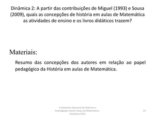 Dinâmica 2: A partir das contribuições de Miguel (1993) e Sousa
(2009), quais as concepções de história em aulas de Matemática
as atividades de ensino e os livros didáticos trazem?
Materiais:
Resumo das concepções dos autores em relação ao papel
pedagógico da História em aulas de Matemática.
V Seminário Nacional de Histórias e
Investigações de/em Aulas de Matemática -
Campinas 2015
25
 