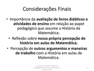 Considerações Finais
• Importância da avaliação de livros didáticos e
atividades de ensino em relação ao papel
pedagógico que assume a História da
Matemática;
• Reflexão sobre nossa própria percepção de
história em aulas de Matemática;
• Percepção de outros argumentos e maneiras
de trabalho com a História em aulas de
Matemática.
V Seminário Nacional de Histórias e
Investigações de/em Aulas de Matemática -
Campinas 2015
27
 