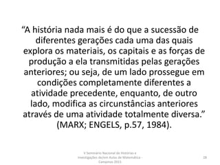 “A história nada mais é do que a sucessão de
diferentes gerações cada uma das quais
explora os materiais, os capitais e as forças de
produção a ela transmitidas pelas gerações
anteriores; ou seja, de um lado prossegue em
condições completamente diferentes a
atividade precedente, enquanto, de outro
lado, modifica as circunstâncias anteriores
através de uma atividade totalmente diversa.”
(MARX; ENGELS, p.57, 1984).
V Seminário Nacional de Histórias e
Investigações de/em Aulas de Matemática -
Campinas 2015
28
 