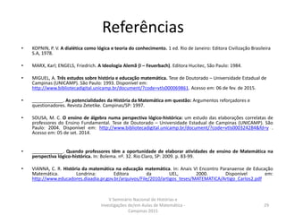 Referências
• KOPNIN, P. V. A dialética como lógica e teoria do conhecimento. 1 ed. Rio de Janeiro: Editora Civilização Brasileira
S.A, 1978.
• MARX, Karl; ENGELS, Friedrich. A Ideologia Alemã (I – Feuerbach). Editora Hucitec, São Paulo: 1984.
• MIGUEL, A. Três estudos sobre história e educação matemática. Tese de Doutorado – Universidade Estadual de
Campinas (UNICAMP). São Paulo: 1993. Disponível em:
http://www.bibliotecadigital.unicamp.br/document/?code=vtls000069861. Acesso em: 06 de fev. de 2015.
• ____________. As potencialidades da História da Matemática em questão: Argumentos reforçadores e
questionadores. Revista Zetetike. Campinas/SP: 1997.
• SOUSA, M. C. O ensino de álgebra numa perspectiva lógico-histórica: um estudo das elaborações correlatas de
professores do Ensino Fundamental. Tese de Doutorado – Universidade Estadual de Campinas (UNICAMP). São
Paulo: 2004. Disponível em: http://www.bibliotecadigital.unicamp.br/document/?code=vtls000324284&fd=y .
Acesso em: 05 de set. 2014.
• ____________. Quando professores têm a oportunidade de elaborar atividades de ensino de Matemática na
perspectiva lógico-histórica. In: Bolema. nº. 32. Rio Claro, SP: 2009. p. 83-99.
• VIANNA, C. R. História da matemática na educação matemática. In: Anais VI Encontro Paranaense de Educação
Matemática. Londrina: Editora da UEL, 2000. Disponível em:
http://www.educadores.diaadia.pr.gov.br/arquivos/File/2010/artigos_teses/MATEMATICA/Artigo_Carlos2.pdf
V Seminário Nacional de Histórias e
Investigações de/em Aulas de Matemática -
Campinas 2015
29
 