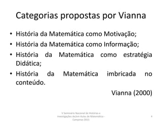 Categorias propostas por Vianna
• História da Matemática como Motivação;
• História da Matemática como Informação;
• História da Matemática como estratégia
Didática;
• História da Matemática imbricada no
conteúdo.
Vianna (2000)
V Seminário Nacional de Histórias e
Investigações de/em Aulas de Matemática -
Campinas 2015
4
 