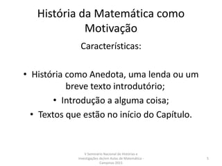 História da Matemática como
Motivação
Características:
• História como Anedota, uma lenda ou um
breve texto introdutório;
• Introdução a alguma coisa;
• Textos que estão no início do Capítulo.
V Seminário Nacional de Histórias e
Investigações de/em Aulas de Matemática -
Campinas 2015
5
 