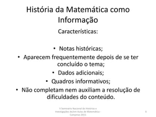 História da Matemática como
Informação
Características:
• Notas históricas;
• Aparecem frequentemente depois de se ter
concluído o tema;
• Dados adicionais;
• Quadros informativos;
• Não completam nem auxiliam a resolução de
dificuldades do conteúdo.
V Seminário Nacional de Histórias e
Investigações de/em Aulas de Matemática -
Campinas 2015
6
 