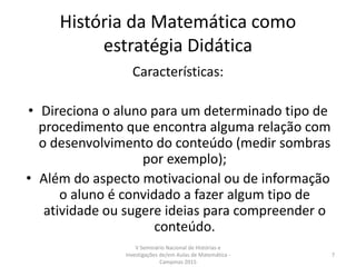 História da Matemática como
estratégia Didática
Características:
• Direciona o aluno para um determinado tipo de
procedimento que encontra alguma relação com
o desenvolvimento do conteúdo (medir sombras
por exemplo);
• Além do aspecto motivacional ou de informação
o aluno é convidado a fazer algum tipo de
atividade ou sugere ideias para compreender o
conteúdo.
V Seminário Nacional de Histórias e
Investigações de/em Aulas de Matemática -
Campinas 2015
7
 