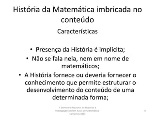 História da Matemática imbricada no
conteúdo
Características
• Presença da História é implícita;
• Não se fala nela, nem em nome de
matemáticos;
• A História fornece ou deveria fornecer o
conhecimento que permite estruturar o
desenvolvimento do conteúdo de uma
determinada forma;
V Seminário Nacional de Histórias e
Investigações de/em Aulas de Matemática -
Campinas 2015
8
 