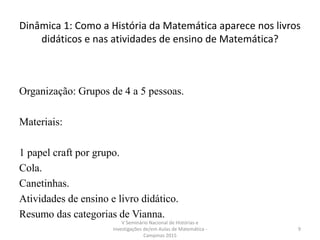 Dinâmica 1: Como a História da Matemática aparece nos livros
didáticos e nas atividades de ensino de Matemática?
Organização: Grupos de 4 a 5 pessoas.
Materiais:
1 papel craft por grupo.
Cola.
Canetinhas.
Atividades de ensino e livro didático.
Resumo das categorias de Vianna.
V Seminário Nacional de Histórias e
Investigações de/em Aulas de Matemática -
Campinas 2015
9
 
