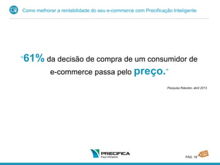 Como melhorar a rentabilidade do seu e-commerce com Precificação Inteligente
PÁG. 18
“61% da decisão de compra de um consumidor de
e-commerce passa pelo preço.”
Pesquisa Rakuten, abril 2013
 