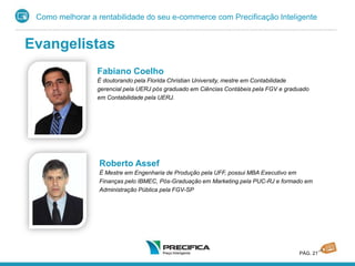 Como melhorar a rentabilidade do seu e-commerce com Precificação Inteligente
PÁG. 21
Roberto Assef
É Mestre em Engenharia de Produção pela UFF, possui MBA Executivo em
Finanças pelo IBMEC, Pós-Graduação em Marketing pela PUC-RJ e formado em
Administração Pública pela FGV-SP
Fabiano Coelho
É doutorando pela Florida Christian University, mestre em Contabilidade
gerencial pela UERJ pós graduado em Ciências Contábeis pela FGV e graduado
em Contabilidade pela UERJ.
Evangelistas
 