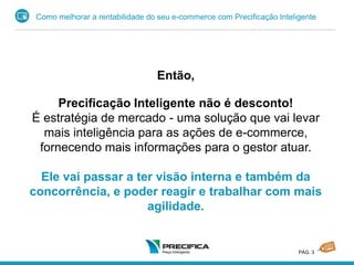 Como melhorar a rentabilidade do seu e-commerce com Precificação Inteligente
PÁG. 3
Então,
Precificação Inteligente não é desconto!
É estratégia de mercado - uma solução que vai levar
mais inteligência para as ações de e-commerce,
fornecendo mais informações para o gestor atuar.
Ele vai passar a ter visão interna e também da
concorrência, e poder reagir e trabalhar com mais
agilidade.
 