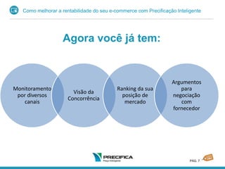 Como melhorar a rentabilidade do seu e-commerce com Precificação Inteligente
PÁG. 7
Agora você já tem:
Monitoramento
por diversos
canais
Visão da
Concorrência
Ranking da sua
posição de
mercado
Argumentos
para
negociação
com
fornecedor
 