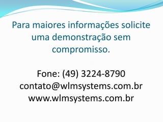 Para maiores informações solicite
     uma demonstração sem
         compromisso.

     Fone: (49) 3224-8790
 contato@wlmsystems.com.br
   www.wlmsystems.com.br
 