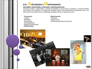# 01 -   Articulações e Mentoriamento
Atividades relacionadas a educação e aperfeiçoamentos.
A força de vendas, o atendimento, a equipe de produção, ou seja, todos os compõem a empresa também
são variáveis de marketing. Um cliente bem atendido replica o bom atendimento naturalmente, isso a um
baixo custo e em especial com a credibilidade de alguém que já se relaciona com ele.


 Treinamento                              Mentoriamento
 •Vendas                                  •Individual
 •Motivação                               •Cliente oculto
 •Atendimento                             •Marketing pessoal para executivos
 •Empregabilidade
 •Relações Interpessoais
 Palestra Show




                                                                                                VOLTAR
 