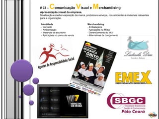 # 02 –   Comunicação Visual e Merchandising
Apresentação visual da empresa.
Sinalização e melhor exposição da marca, produtos e serviços, nos ambientes e materiais relevantes
para a organização.

 Identidade                               Merchandising
 - Conceito                               - Embalagens
 - Ambientação                            - Aplicações na Mídia
 - Materiais de escritório                - Gerenciamento do MIX
 - Aplicações no ponto de venda           - Alternativas de Lançamento




                                                                                                 VOLTAR
 