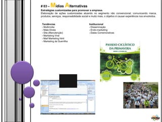 # 03 –   Mídias Alternativas
Estratégias customizadas para promover a empresa.
Elaboração de ações customizadas atuando no segmento não convencional, comunicando marca,
produtos, serviços, responsabilidade social e muito mais, o objetivo é causar experiência nos envolvidos.
.
 Tendências                                Institucional
 - Multimídia                              - Disseminação
 - Mala Direta                             - Endo-marketing
 - Site (Manutenção)                       - Datas Comemorativas
 - Marketing Viral
 - Mail Marketing html
 - Marketing de Guerrilha




                                                                                                    VOLTAR
 