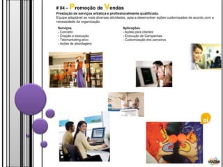 # 04 –   Promoção de Vendas
Prestação de serviços artística e profissionalmente qualificada.
Equipe adaptável as mais diversas atividades, apta a desenvolver ações customizadas de acordo com a
necessidade da organização.
 Serviços                                Aplicações
 - Conceito                              - Ações para clientes
 - Criação e execução                    - Execução de Campanhas
 - Telemarketing ativo                   - Customização dos parceiros
 - Ações de abordagens




                                                                                               VOLTAR
 