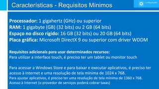 Características - Requisitos Mínimos

Processador: 1 gigahertz (GHz) ou superior
RAM: 1 gigabyte (GB) (32 bits) ou 2 GB (64 bits)
Espaço no disco rígido: 16 GB (32 bits) ou 20 GB (64 bits)
Placa gráfica: Microsoft DirectX 9 ou superior com driver WDDM

Requisitos adicionais para usar determinados recursos:
Para utilizar a interface touch, é preciso ter um tablet ou monitor touch

Para acessar a Windows Store e para baixar e executar aplicativos, é preciso ter
acesso à Internet e uma resolução de tela mínima de 1024 x 768.
Para ajustar aplicativos, é preciso ter uma resolução de tela mínima de 1360 x 768.
Acesso à Internet (o provedor de serviços poderá cobrar taxas)
 